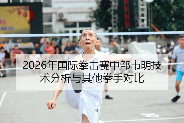 2026年国际拳击赛中邹市明技术分析与其他拳手对比