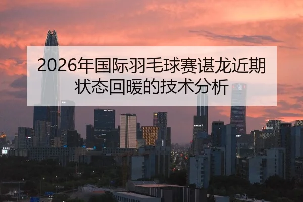 2026年国际羽毛球赛谌龙近期状态回暖的技术分析