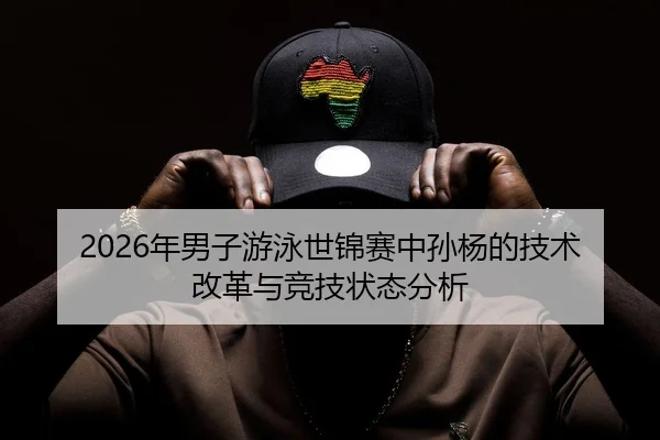2026年男子游泳世锦赛中孙杨的技术改革与竞技状态分析