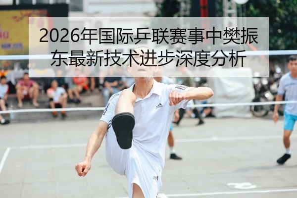 2026年国际乒联赛事中樊振东最新技术进步深度分析