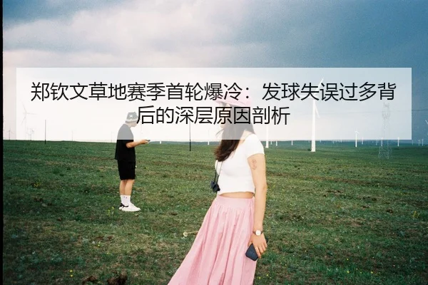 郑钦文草地赛季首轮爆冷：发球失误过多背后的深层原因剖析