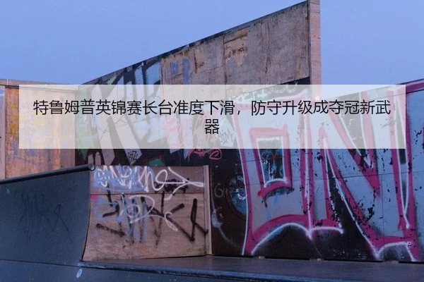 特鲁姆普英锦赛长台准度下滑，防守升级成夺冠新武器