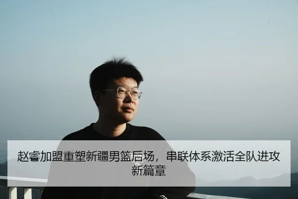 赵睿加盟重塑新疆男篮后场，串联体系激活全队进攻新篇章