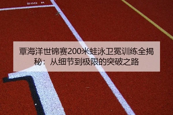 覃海洋世锦赛200米蛙泳卫冕训练全揭秘：从细节到极限的突破之路