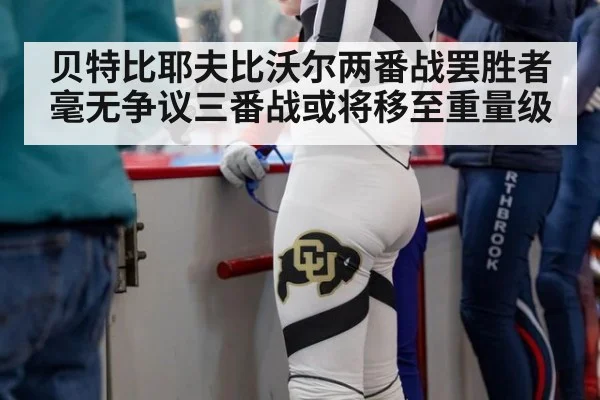 贝特比耶夫比沃尔两番战罢胜者毫无争议三番战或将移至重量级